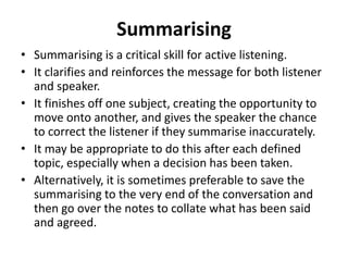 Summarising
• Summarising is a critical skill for active listening.
• It clarifies and reinforces the message for both listener
and speaker.
• It finishes off one subject, creating the opportunity to
move onto another, and gives the speaker the chance
to correct the listener if they summarise inaccurately.
• It may be appropriate to do this after each defined
topic, especially when a decision has been taken.
• Alternatively, it is sometimes preferable to save the
summarising to the very end of the conversation and
then go over the notes to collate what has been said
and agreed.
 