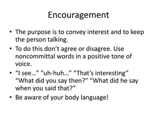 Encouragement
• The purpose is to convey interest and to keep
the person talking.
• To do this don’t agree or disagree. Use
noncommittal words in a positive tone of
voice.
• “I see…” “uh-huh…” “That’s interesting”
“What did you say then?” “What did he say
when you said that?”
• Be aware of your body language!
 