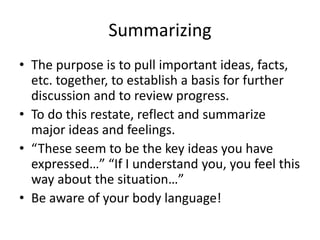 Summarizing
• The purpose is to pull important ideas, facts,
etc. together, to establish a basis for further
discussion and to review progress.
• To do this restate, reflect and summarize
major ideas and feelings.
• “These seem to be the key ideas you have
expressed…” “If I understand you, you feel this
way about the situation…”
• Be aware of your body language!
 
