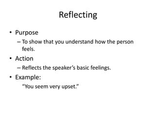 Reflecting
• Purpose
– To show that you understand how the person
feels.
• Action
– Reflects the speaker’s basic feelings.
• Example:
“You seem very upset.”
 