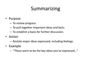 Summarizing
• Purpose
– To review progress.
– To pull together important ideas and facts.
– To establish a basis for further discussion.
• Action
– Restate major ideas expressed, including feelings.
• Example
– “These seem to be the key ideas you’ve expressed…”
 