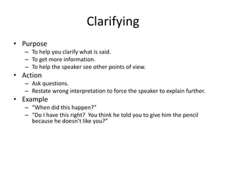 Clarifying
• Purpose
– To help you clarify what is said.
– To get more information.
– To help the speaker see other points of view.
• Action
– Ask questions.
– Restate wrong interpretation to force the speaker to explain further.
• Example
– “When did this happen?”
– “Do I have this right? You think he told you to give him the pencil
because he doesn’t like you?”
 