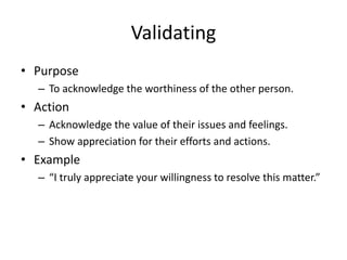 Validating
• Purpose
– To acknowledge the worthiness of the other person.
• Action
– Acknowledge the value of their issues and feelings.
– Show appreciation for their efforts and actions.
• Example
– “I truly appreciate your willingness to resolve this matter.”
 
