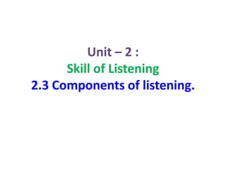 Unit – 2 :
Skill of Listening
2.3 Components of listening.
 