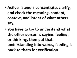 • Active listeners concentrate, clarify,
and check the meaning, content,
context, and intent of what others
say.
• You have to try to understand what
the other person is saying, feeling,
or thinking, then put that
understanding into words, feeding it
back to them for verification.
 