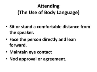 Attending
(The Use of Body Language)
• Sit or stand a comfortable distance from
the speaker.
• Face the person directly and lean
forward.
• Maintain eye contact
• Nod approval or agreement.
 