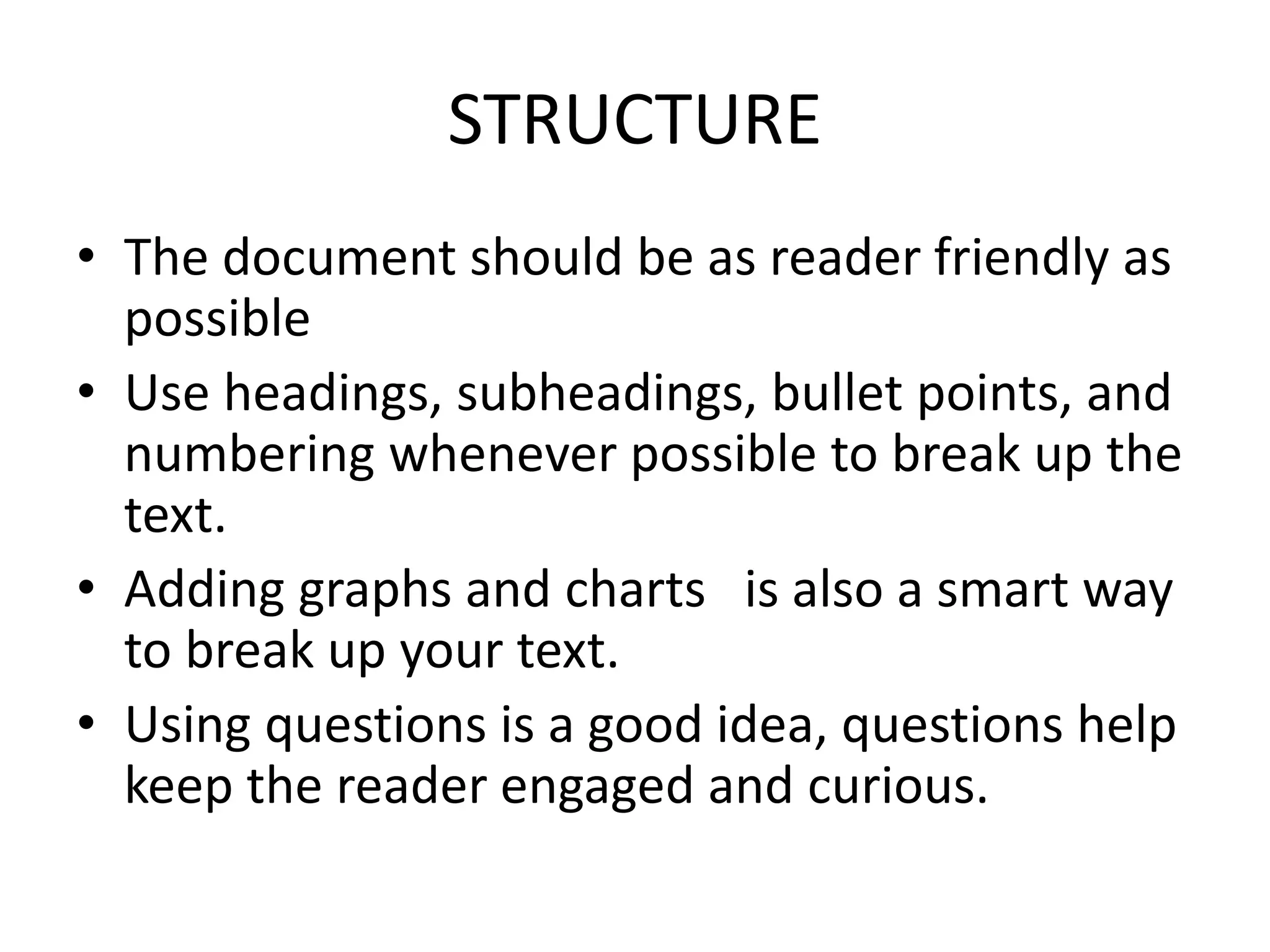 STRUCTURE
• The document should be as reader friendly as
possible
• Use headings, subheadings, bullet points, and
numbering whenever possible to break up the
text.
• Adding graphs and charts is also a smart way
to break up your text.
• Using questions is a good idea, questions help
keep the reader engaged and curious.
 