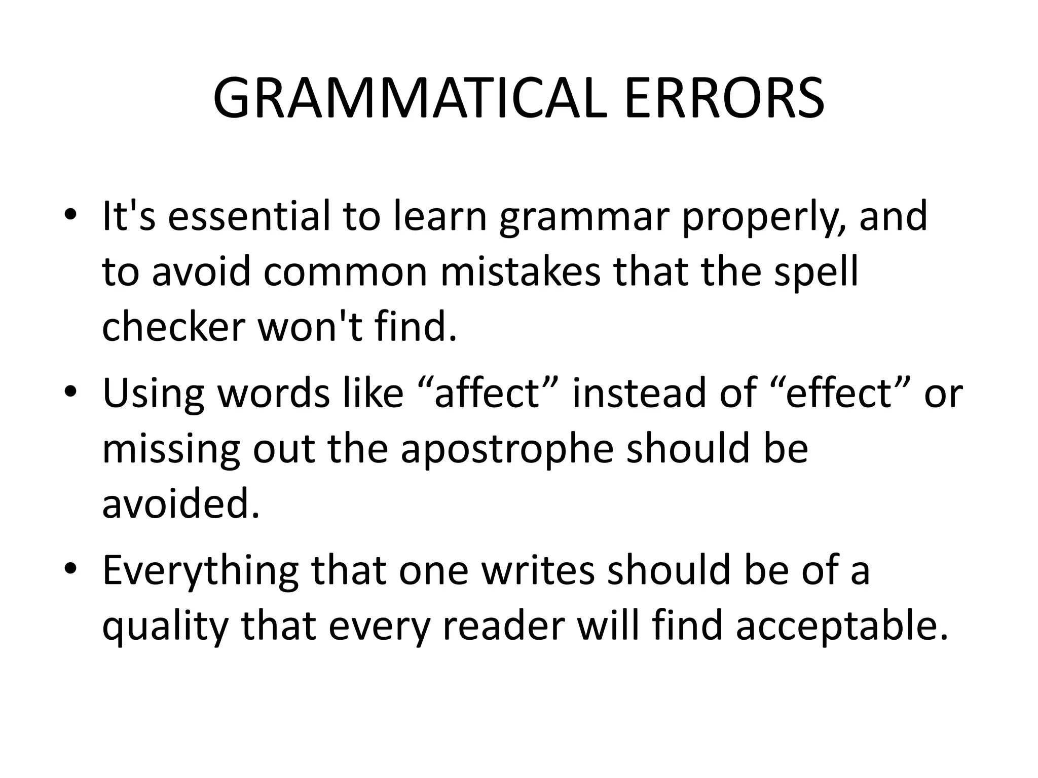 GRAMMATICAL ERRORS
• It's essential to learn grammar properly, and
to avoid common mistakes that the spell
checker won't find.
• Using words like “affect” instead of “effect” or
missing out the apostrophe should be
avoided.
• Everything that one writes should be of a
quality that every reader will find acceptable.
 