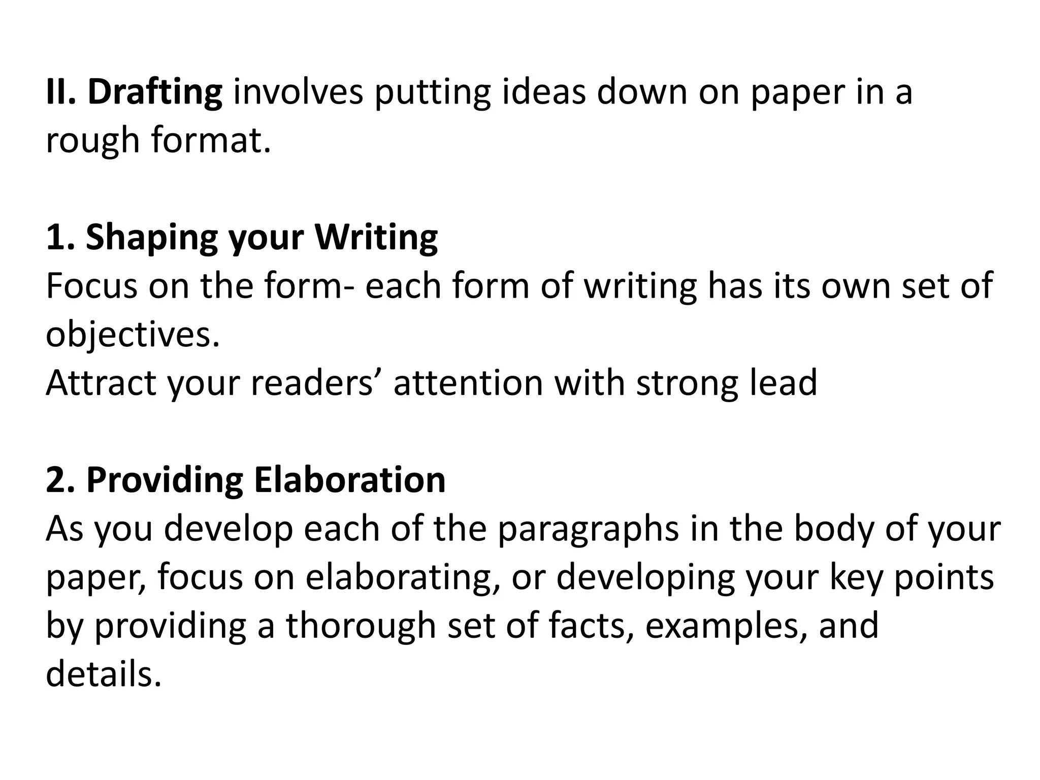 II. Drafting involves putting ideas down on paper in a
rough format.
1. Shaping your Writing
Focus on the form- each form of writing has its own set of
objectives.
Attract your readers’ attention with strong lead
2. Providing Elaboration
As you develop each of the paragraphs in the body of your
paper, focus on elaborating, or developing your key points
by providing a thorough set of facts, examples, and
details.
 
