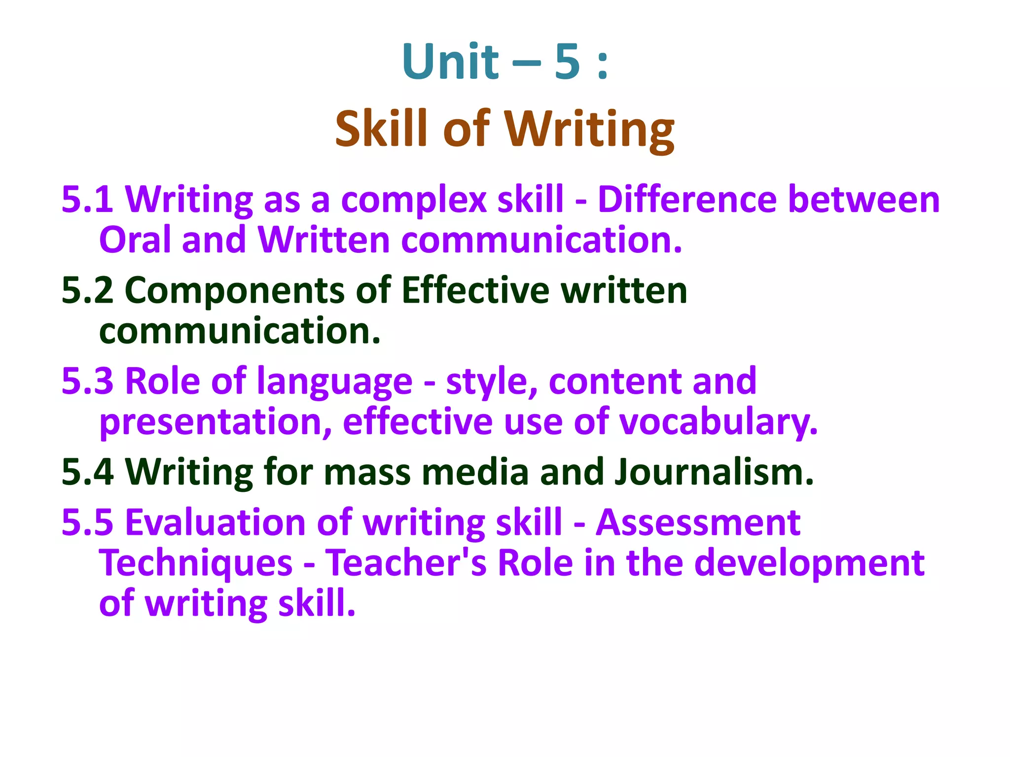 Unit – 5 :
Skill of Writing
5.1 Writing as a complex skill - Difference between
Oral and Written communication.
5.2 Components of Effective written
communication.
5.3 Role of language - style, content and
presentation, effective use of vocabulary.
5.4 Writing for mass media and Journalism.
5.5 Evaluation of writing skill - Assessment
Techniques - Teacher's Role in the development
of writing skill.
 