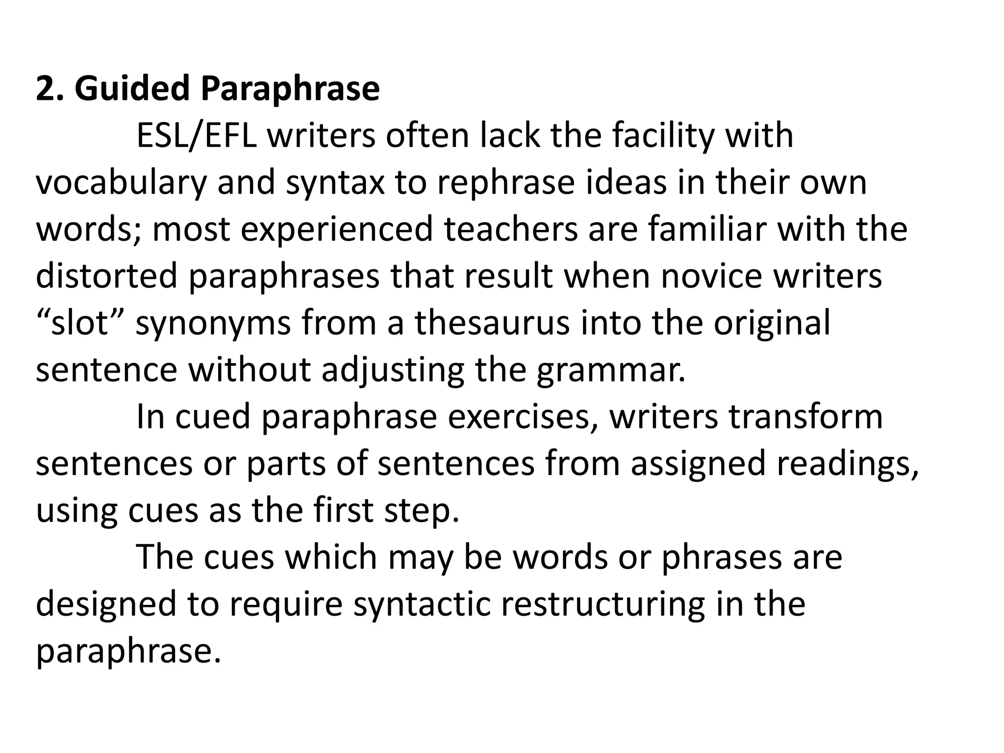 2. Guided Paraphrase
ESL/EFL writers often lack the facility with
vocabulary and syntax to rephrase ideas in their own
words; most experienced teachers are familiar with the
distorted paraphrases that result when novice writers
“slot” synonyms from a thesaurus into the original
sentence without adjusting the grammar.
In cued paraphrase exercises, writers transform
sentences or parts of sentences from assigned readings,
using cues as the first step.
The cues which may be words or phrases are
designed to require syntactic restructuring in the
paraphrase.
 