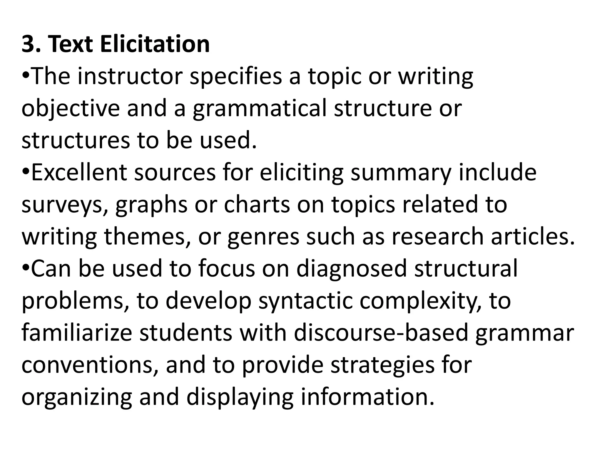 3. Text Elicitation
•The instructor specifies a topic or writing
objective and a grammatical structure or
structures to be used.
•Excellent sources for eliciting summary include
surveys, graphs or charts on topics related to
writing themes, or genres such as research articles.
•Can be used to focus on diagnosed structural
problems, to develop syntactic complexity, to
familiarize students with discourse-based grammar
conventions, and to provide strategies for
organizing and displaying information.
 