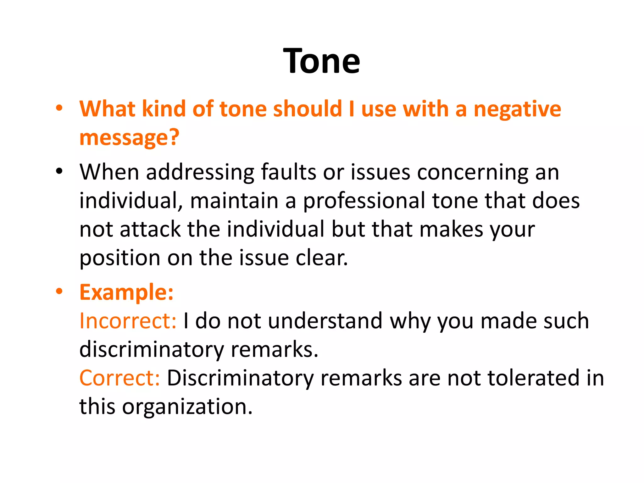 Tone
• What kind of tone should I use with a negative
message?
• When addressing faults or issues concerning an
individual, maintain a professional tone that does
not attack the individual but that makes your
position on the issue clear.
• Example:
Incorrect: I do not understand why you made such
discriminatory remarks.
Correct: Discriminatory remarks are not tolerated in
this organization.
 