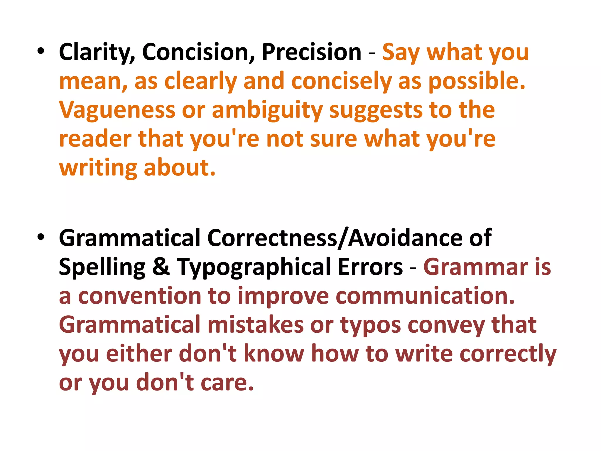 • Clarity, Concision, Precision - Say what you
mean, as clearly and concisely as possible.
Vagueness or ambiguity suggests to the
reader that you're not sure what you're
writing about.
• Grammatical Correctness/Avoidance of
Spelling & Typographical Errors - Grammar is
a convention to improve communication.
Grammatical mistakes or typos convey that
you either don't know how to write correctly
or you don't care.
 