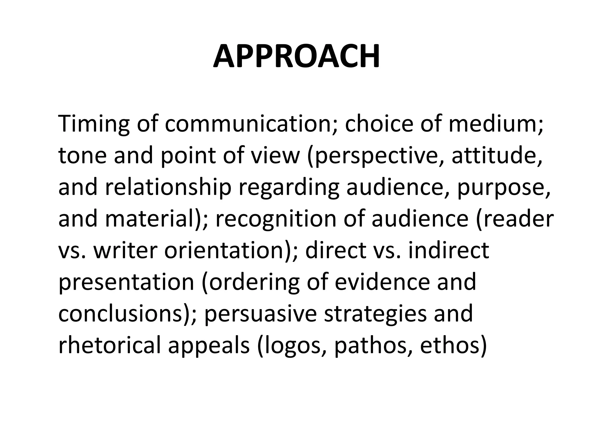 APPROACH
Timing of communication; choice of medium;
tone and point of view (perspective, attitude,
and relationship regarding audience, purpose,
and material); recognition of audience (reader
vs. writer orientation); direct vs. indirect
presentation (ordering of evidence and
conclusions); persuasive strategies and
rhetorical appeals (logos, pathos, ethos)
 