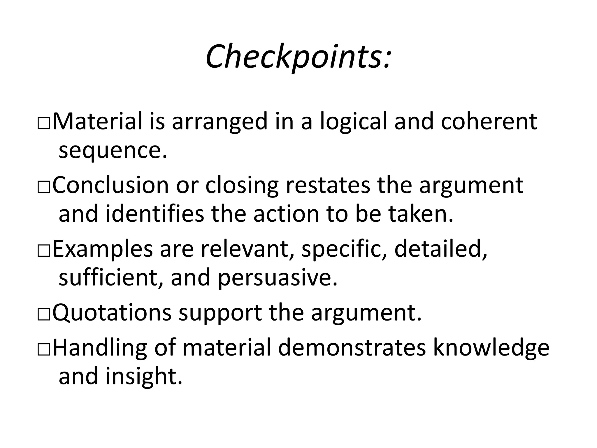 Checkpoints:
□Material is arranged in a logical and coherent
sequence.
□Conclusion or closing restates the argument
and identifies the action to be taken.
□Examples are relevant, specific, detailed,
sufficient, and persuasive.
□Quotations support the argument.
□Handling of material demonstrates knowledge
and insight.
 