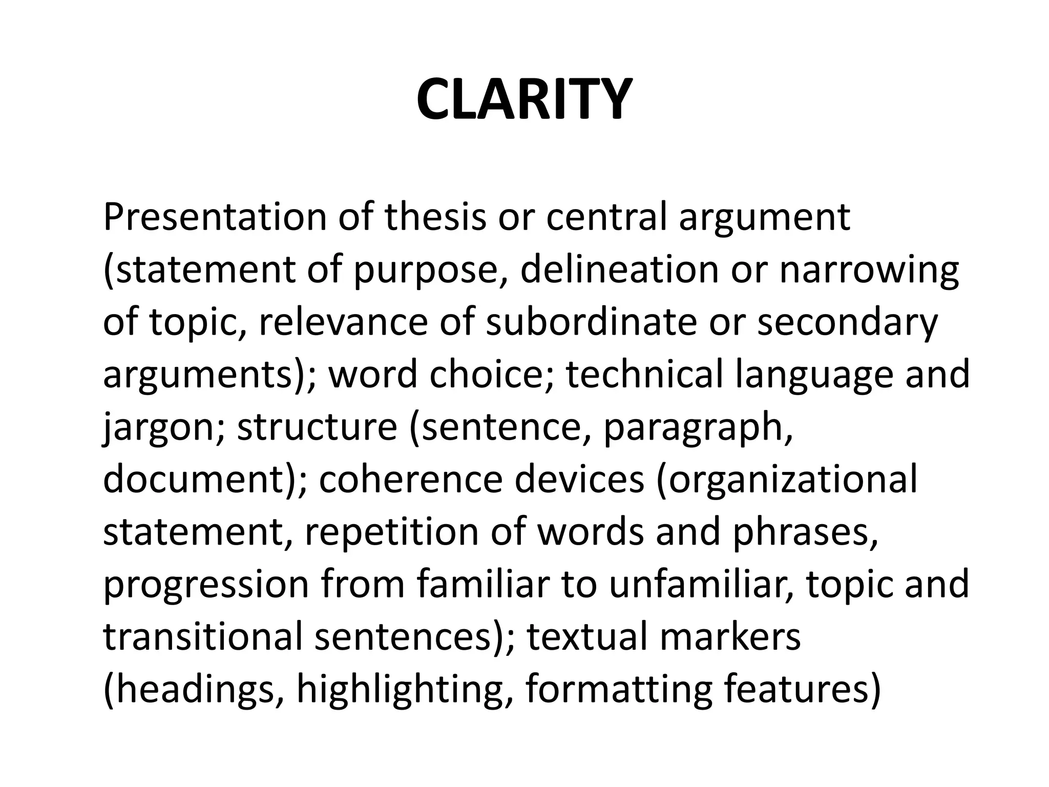 CLARITY
Presentation of thesis or central argument
(statement of purpose, delineation or narrowing
of topic, relevance of subordinate or secondary
arguments); word choice; technical language and
jargon; structure (sentence, paragraph,
document); coherence devices (organizational
statement, repetition of words and phrases,
progression from familiar to unfamiliar, topic and
transitional sentences); textual markers
(headings, highlighting, formatting features)
 