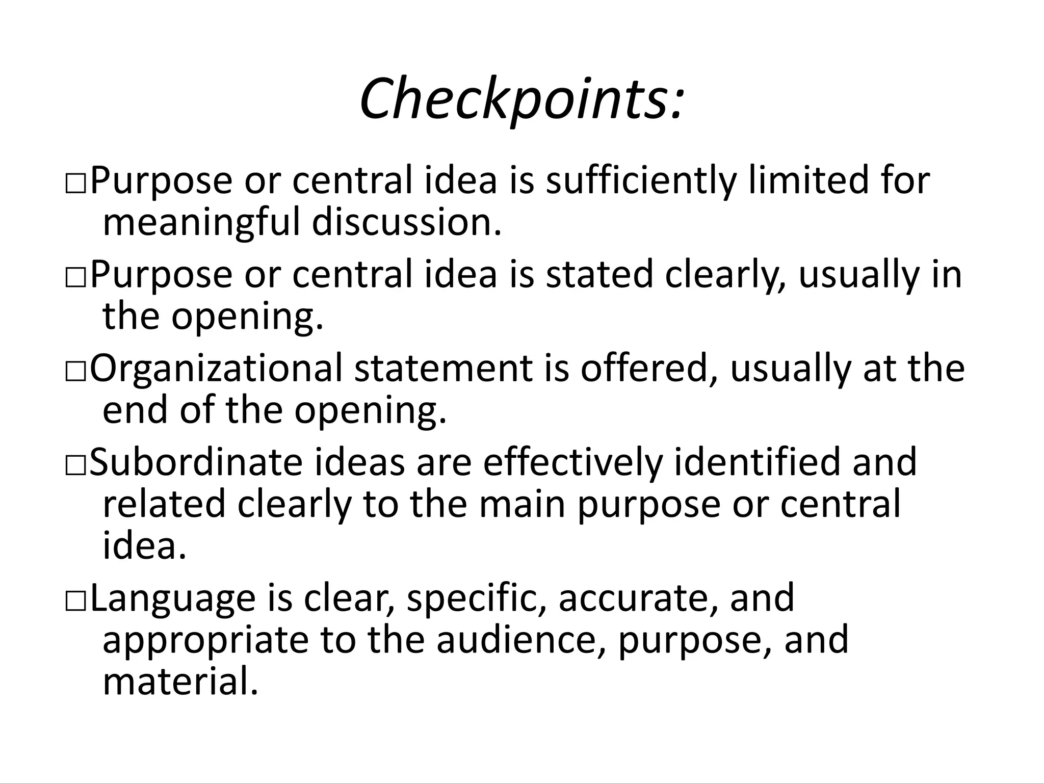 Checkpoints:
□Purpose or central idea is sufficiently limited for
meaningful discussion.
□Purpose or central idea is stated clearly, usually in
the opening.
□Organizational statement is offered, usually at the
end of the opening.
□Subordinate ideas are effectively identified and
related clearly to the main purpose or central
idea.
□Language is clear, specific, accurate, and
appropriate to the audience, purpose, and
material.
 
