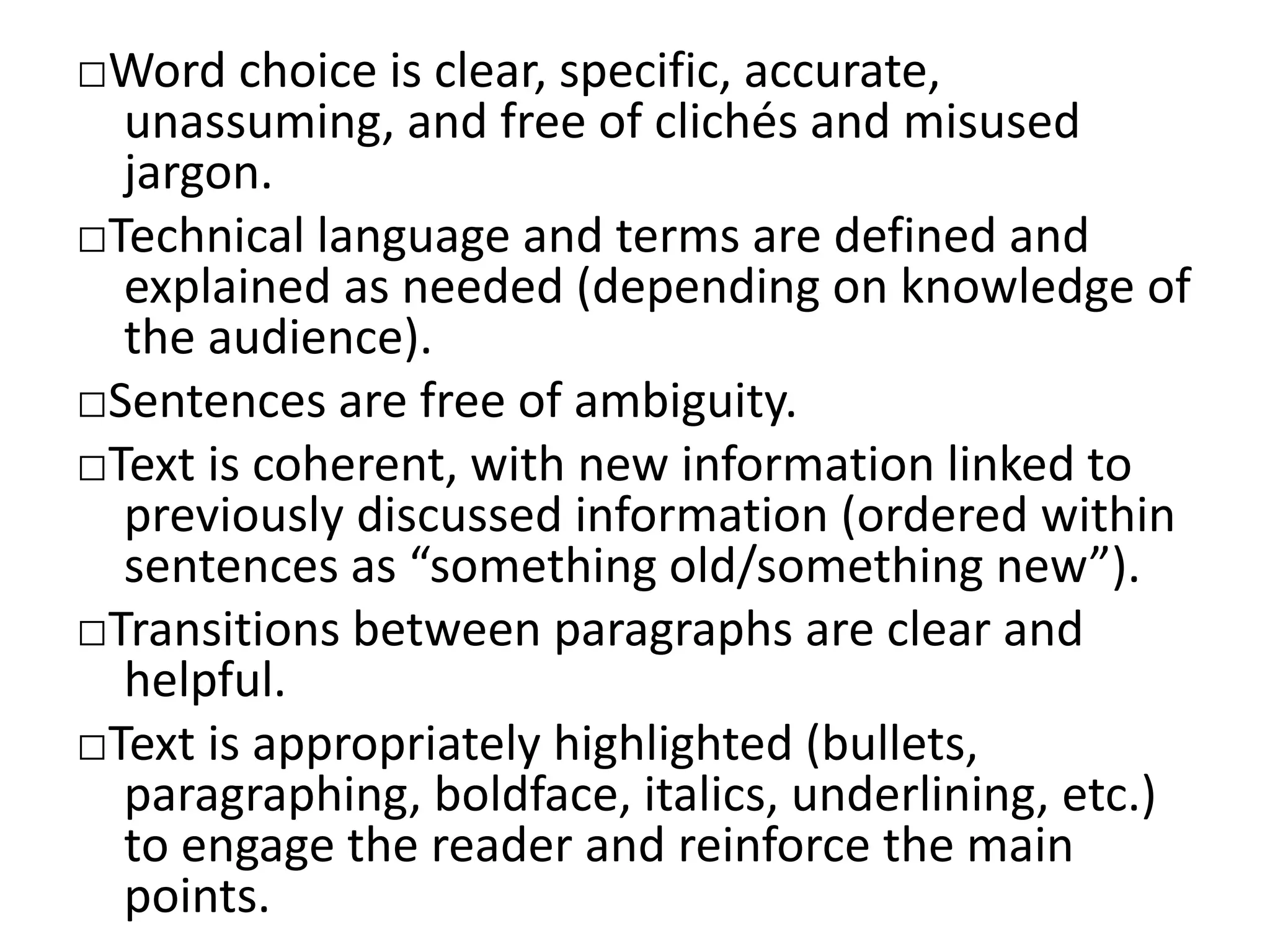 □Word choice is clear, specific, accurate,
unassuming, and free of clichés and misused
jargon.
□Technical language and terms are defined and
explained as needed (depending on knowledge of
the audience).
□Sentences are free of ambiguity.
□Text is coherent, with new information linked to
previously discussed information (ordered within
sentences as “something old/something new”).
□Transitions between paragraphs are clear and
helpful.
□Text is appropriately highlighted (bullets,
paragraphing, boldface, italics, underlining, etc.)
to engage the reader and reinforce the main
points.
 