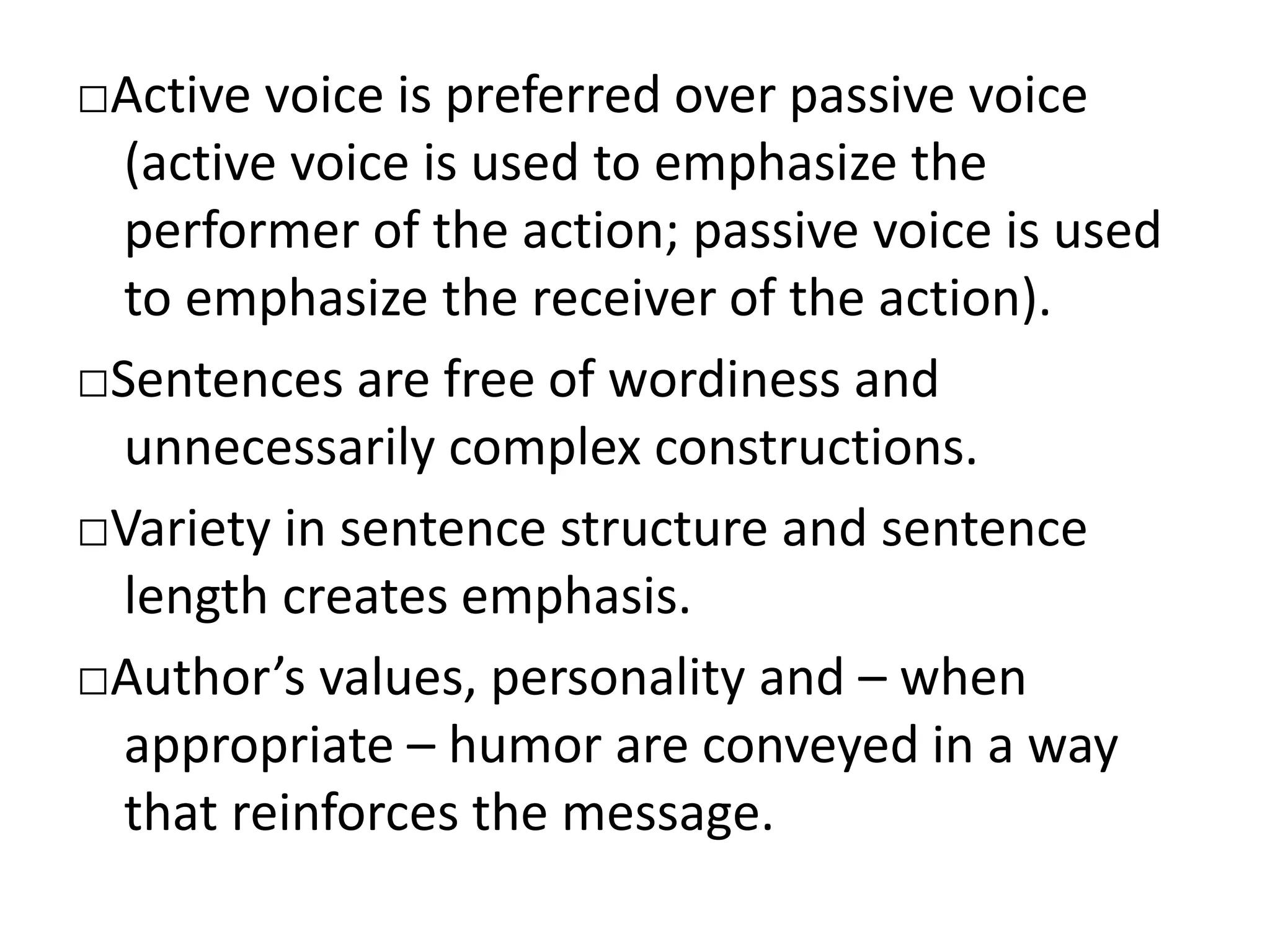 □Active voice is preferred over passive voice
(active voice is used to emphasize the
performer of the action; passive voice is used
to emphasize the receiver of the action).
□Sentences are free of wordiness and
unnecessarily complex constructions.
□Variety in sentence structure and sentence
length creates emphasis.
□Author’s values, personality and – when
appropriate – humor are conveyed in a way
that reinforces the message.
 