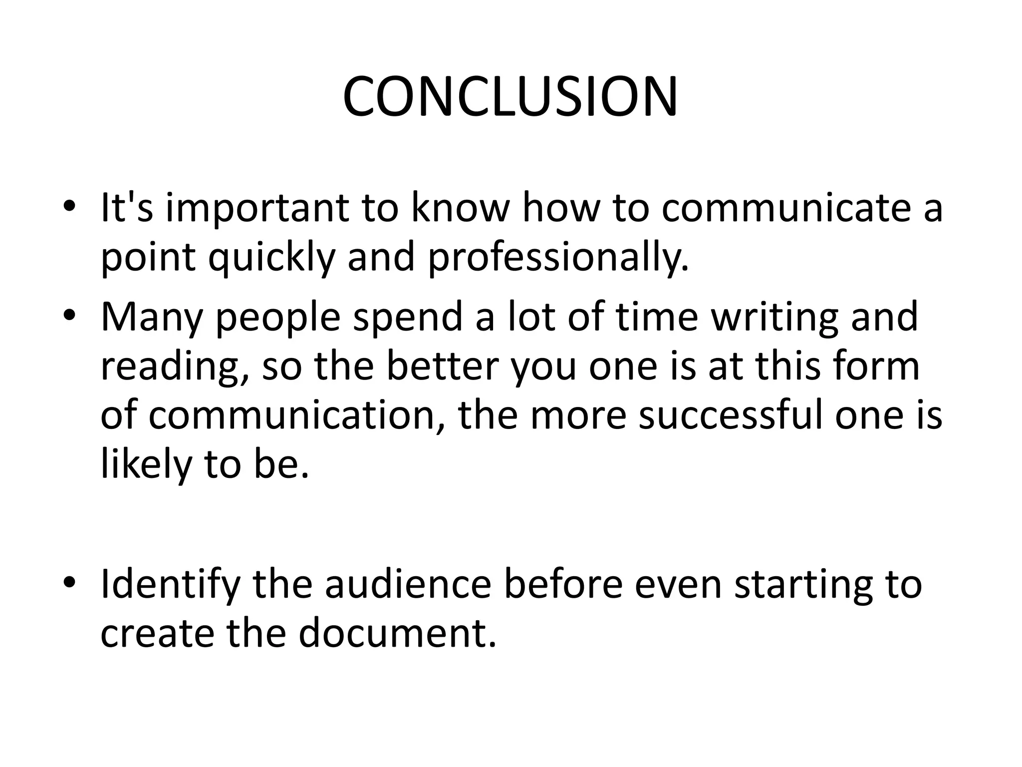 CONCLUSION
• It's important to know how to communicate a
point quickly and professionally.
• Many people spend a lot of time writing and
reading, so the better you one is at this form
of communication, the more successful one is
likely to be.
• Identify the audience before even starting to
create the document.
 