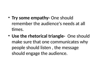 • Try some empathy- One should
remember the audience's needs at all
times.
• Use the rhetorical triangle- One should
make sure that one communicates why
people should listen , the message
should engage the audience.
 
