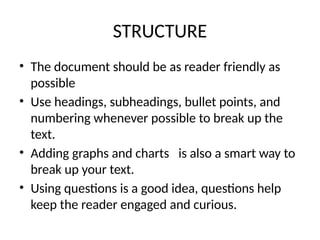 STRUCTURE
• The document should be as reader friendly as
possible
• Use headings, subheadings, bullet points, and
numbering whenever possible to break up the
text.
• Adding graphs and charts is also a smart way to
break up your text.
• Using questions is a good idea, questions help
keep the reader engaged and curious.
 