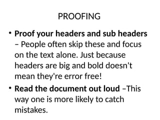 PROOFING
• Proof your headers and sub headers
– People often skip these and focus
on the text alone. Just because
headers are big and bold doesn't
mean they're error free!
• Read the document out loud –This
way one is more likely to catch
mistakes.
 