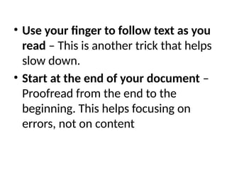 • Use your finger to follow text as you
read – This is another trick that helps
slow down.
• Start at the end of your document –
Proofread from the end to the
beginning. This helps focusing on
errors, not on content
 
