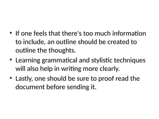 • If one feels that there's too much information
to include, an outline should be created to
outline the thoughts.
• Learning grammatical and stylistic techniques
will also help in writing more clearly.
• Lastly, one should be sure to proof read the
document before sending it.
 