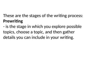 These are the stages of the writing process:
Prewriting
- is the stage in which you explore possible
topics, choose a topic, and then gather
details you can include in your writing.
 