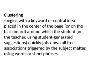 Clustering
-begins with a keyword or central idea
placed in the center of the page (or on the
blackboard) around which the student (or
the teacher, using student-generated
suggestions) quickly jots down all free
associations triggered by the subject matter,
using words or short phrases.
 