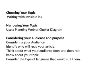 Choosing Your Topic
Writing with invisible ink
Narrowing Your Topic
Use a Planning Web or Cluster Diagram
Considering your audience and purpose
Considering your Audience
Identify who will read your article.
Think about what your audience does and does not
know about your topic.
Consider the type of language that would suit them.
 