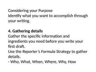 Considering your Purpose
Identify what you want to accomplish through
your writing.
4. Gathering details
Gather the specific information and
ingredients you need before you write your
first draft.
Use the Reporter’s Formula Strategy to gather
details.
- Who, What, When, Where, Why, How
 