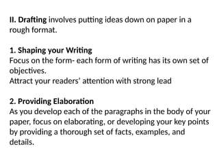 II. Drafting involves putting ideas down on paper in a
rough format.
1. Shaping your Writing
Focus on the form- each form of writing has its own set of
objectives.
Attract your readers’ attention with strong lead
2. Providing Elaboration
As you develop each of the paragraphs in the body of your
paper, focus on elaborating, or developing your key points
by providing a thorough set of facts, examples, and
details.
 