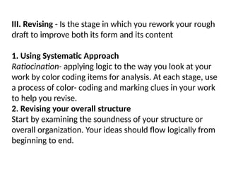 III. Revising - Is the stage in which you rework your rough
draft to improve both its form and its content
1. Using Systematic Approach
Ratiocination- applying logic to the way you look at your
work by color coding items for analysis. At each stage, use
a process of color- coding and marking clues in your work
to help you revise.
2. Revising your overall structure
Start by examining the soundness of your structure or
overall organization. Your ideas should flow logically from
beginning to end.
 