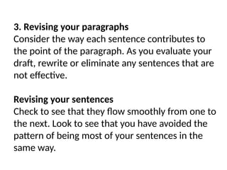 3. Revising your paragraphs
Consider the way each sentence contributes to
the point of the paragraph. As you evaluate your
draft, rewrite or eliminate any sentences that are
not effective.
Revising your sentences
Check to see that they flow smoothly from one to
the next. Look to see that you have avoided the
pattern of being most of your sentences in the
same way.
 