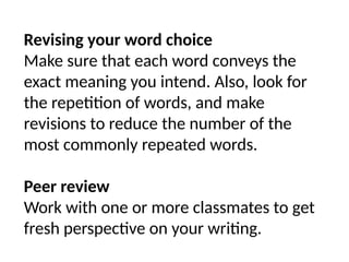 Revising your word choice
Make sure that each word conveys the
exact meaning you intend. Also, look for
the repetition of words, and make
revisions to reduce the number of the
most commonly repeated words.
Peer review
Work with one or more classmates to get
fresh perspective on your writing.
 