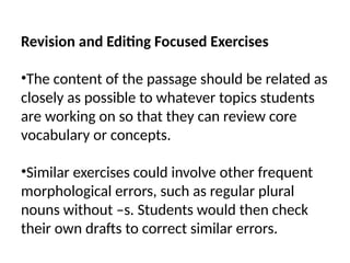 Revision and Editing Focused Exercises
•The content of the passage should be related as
closely as possible to whatever topics students
are working on so that they can review core
vocabulary or concepts.
•Similar exercises could involve other frequent
morphological errors, such as regular plural
nouns without –s. Students would then check
their own drafts to correct similar errors.
 