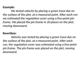 Example:
We tested velocity by placing a green trace dye on
the surface of the plot, at a measured point. After each run
we estimated the vegetation cover using a five-point pin
frame. We placed the pin frame in 20 places on the plot,
moving downward.
Rewritten:
Velocity was tested by placing a green trace dye on
the surface of the plot, at a measured point. After each
run, the vegetation cover was estimated using a five-point
pin frame. The pin frame was placed on the plot, moving
downward.
 