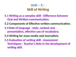 Unit – 5 :
Skill of Writing
5.1 Writing as a complex skill - Difference between
Oral and Written communication.
5.2 Components of Effective written communication.
5.3 Role of language - style, content and
presentation, effective use of vocabulary.
5.4 Writing for mass media and Journalism.
5.5 Evaluation of writing skill - Assessment
Techniques - Teacher's Role in the development of
writing skill.
 