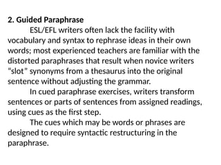2. Guided Paraphrase
ESL/EFL writers often lack the facility with
vocabulary and syntax to rephrase ideas in their own
words; most experienced teachers are familiar with the
distorted paraphrases that result when novice writers
“slot” synonyms from a thesaurus into the original
sentence without adjusting the grammar.
In cued paraphrase exercises, writers transform
sentences or parts of sentences from assigned readings,
using cues as the first step.
The cues which may be words or phrases are
designed to require syntactic restructuring in the
paraphrase.
 