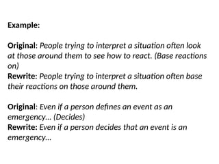 Example:
Original: People trying to interpret a situation often look
at those around them to see how to react. (Base reactions
on)
Rewrite: People trying to interpret a situation often base
their reactions on those around them.
Original: Even if a person defines an event as an
emergency… (Decides)
Rewrite: Even if a person decides that an event is an
emergency…
 