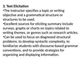 3. Text Elicitation
•The instructor specifies a topic or writing
objective and a grammatical structure or
structures to be used.
•Excellent sources for eliciting summary include
surveys, graphs or charts on topics related to
writing themes, or genres such as research articles.
•Can be used to focus on diagnosed structural
problems, to develop syntactic complexity, to
familiarize students with discourse-based grammar
conventions, and to provide strategies for
organizing and displaying information.
 