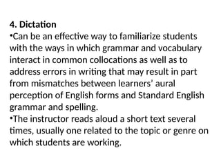 4. Dictation
•Can be an effective way to familiarize students
with the ways in which grammar and vocabulary
interact in common collocations as well as to
address errors in writing that may result in part
from mismatches between learners’ aural
perception of English forms and Standard English
grammar and spelling.
•The instructor reads aloud a short text several
times, usually one related to the topic or genre on
which students are working.
 