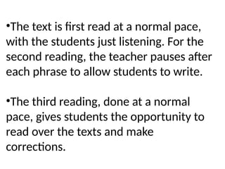 •The text is first read at a normal pace,
with the students just listening. For the
second reading, the teacher pauses after
each phrase to allow students to write.
•The third reading, done at a normal
pace, gives students the opportunity to
read over the texts and make
corrections.
 