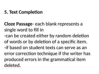 5. Text Completion
Cloze Passage- each blank represents a
single word to fill in
-can be created either by random deletion
of words or by deletion of a specific item.
-if based on student texts can serve as an
error correction technique if the writer has
produced errors in the grammatical item
deleted.
 