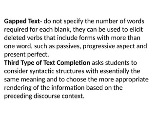 Gapped Text- do not specify the number of words
required for each blank, they can be used to elicit
deleted verbs that include forms with more than
one word, such as passives, progressive aspect and
present perfect.
Third Type of Text Completion asks students to
consider syntactic structures with essentially the
same meaning and to choose the more appropriate
rendering of the information based on the
preceding discourse context.
 