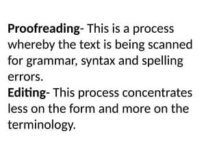Proofreading- This is a process
whereby the text is being scanned
for grammar, syntax and spelling
errors.
Editing- This process concentrates
less on the form and more on the
terminology.
 