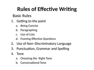 Rules of Effective Writing
Basic Rules
1. Getting to the point
a. Being Concise
b. Paragraphing
c. Use of Lists
d. Framing Effective Questions
2. Use of Non–Discriminatory Language
3. Punctuation, Grammar and Spelling
4. Tone
a. Choosing the Right Tone
b. Conversational Tone
 